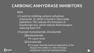 CARBONIC ANHYDRASE INHIBITORS
MOA
It work by inhibiting carbonic anhydrase
(isoenzyme II), which is found in ciliary body
epithelium. This reduces the formation of
bicarbonate ions, which reduces fluid transport,
reducing fluid I.O.P
Example Acetazolamide, Dorzolamide
Acetazolamide
It is given Orally
 Dorzolamide
It is given Topically (external application of the
drug on the surface i.e. skin or mucous
membrane of eye for localized action) 21
 