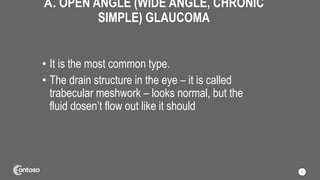 A. OPEN ANGLE (WIDE ANGLE, CHRONIC
SIMPLE) GLAUCOMA
• It is the most common type.
• The drain structure in the eye – it is called
trabecular meshwork – looks normal, but the
fluid dosen’t flow out like it should
9
 