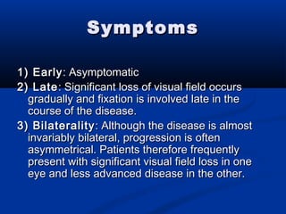 SymptomsSymptoms
1) Early1) Early: Asymptomatic: Asymptomatic
2) Late2) Late: Significant loss of visual field occurs: Significant loss of visual field occurs
gradually and fixation is involved late in thegradually and fixation is involved late in the
course of the disease.course of the disease.
3) Bilaterality3) Bilaterality: Although the disease is almost: Although the disease is almost
invariably bilateral, progression is ofteninvariably bilateral, progression is often
asymmetrical. Patients therefore frequentlyasymmetrical. Patients therefore frequently
present with significant visual field loss in onepresent with significant visual field loss in one
eye and less advanced disease in the other.eye and less advanced disease in the other.
 