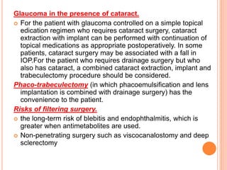 Glaucoma in the presence of cataract.
 For the patient with glaucoma controlled on a simple topical
edication regimen who requires cataract surgery, cataract
extraction with implant can be performed with continuation of
topical medications as appropriate postoperatively. In some
patients, cataract surgery may be associated with a fall in
IOP.For the patient who requires drainage surgery but who
also has cataract, a combined cataract extraction, implant and
trabeculectomy procedure should be considered.
Phaco-trabeculectomy (in which phacoemulsification and lens
implantation is combined with drainage surgery) has the
convenience to the patient.
Risks of filtering surgery.
 the long-term risk of blebitis and endophthalmitis, which is
greater when antimetabolites are used.
 Non-penetrating surgery such as viscocanalostomy and deep
sclerectomy
 