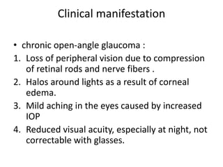 Clinical manifestation
• chronic open-angle glaucoma :
1. Loss of peripheral vision due to compression
of retinal rods and nerve fibers .
2. Halos around lights as a result of corneal
edema.
3. Mild aching in the eyes caused by increased
IOP
4. Reduced visual acuity, especially at night, not
correctable with glasses.
 