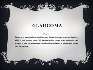 GLAUCOMA
Glaucoma is a group of eye conditions that damage the optic nerve, the health of
which is vital for good vision. This damage is often caused by an abnormally high
pressure in your eye. Glaucoma is one of the leading causes of blindness for people
over the age of 60
 