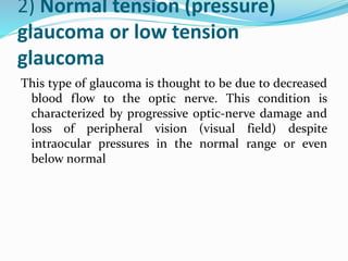 2) Normal tension (pressure)
glaucoma or low tension
glaucoma
This type of glaucoma is thought to be due to decreased
blood flow to the optic nerve. This condition is
characterized by progressive optic-nerve damage and
loss of peripheral vision (visual field) despite
intraocular pressures in the normal range or even
below normal
 