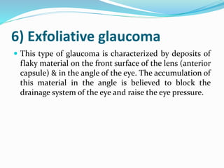6) Exfoliative glaucoma
 This type of glaucoma is characterized by deposits of
flaky material on the front surface of the lens (anterior
capsule) & in the angle of the eye. The accumulation of
this material in the angle is believed to block the
drainage system of the eye and raise the eye pressure.
 