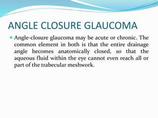 ANGLE CLOSURE GLAUCOMA
 Angle-closure glaucoma may be acute or chronic. The
common element in both is that the entire drainage
angle becomes anatomically closed, so that the
aqueous fluid within the eye cannot even reach all or
part of the trabecular meshwork.
 