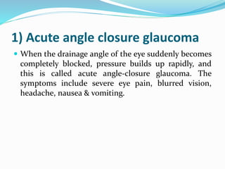 1) Acute angle closure glaucoma
 When the drainage angle of the eye suddenly becomes
completely blocked, pressure builds up rapidly, and
this is called acute angle-closure glaucoma. The
symptoms include severe eye pain, blurred vision,
headache, nausea & vomiting.
 