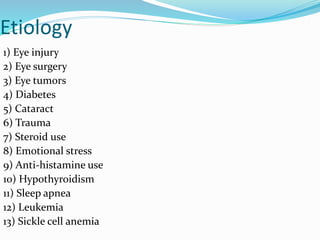 Etiology
1) Eye injury
2) Eye surgery
3) Eye tumors
4) Diabetes
5) Cataract
6) Trauma
7) Steroid use
8) Emotional stress
9) Anti-histamine use
10) Hypothyroidism
11) Sleep apnea
12) Leukemia
13) Sickle cell anemia
 