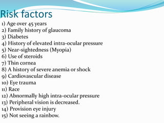 Risk factors
1) Age over 45 years
2) Family history of glaucoma
3) Diabetes
4) History of elevated intra-ocular pressure
5) Near-sightedness (Myopia)
6) Use of steroids
7) Thin cornea
8) A history of severe anemia or shock
9) Cardiovascular disease
10) Eye trauma
11) Race
12) Abnormally high intra-ocular pressure
13) Peripheral vision is decreased.
14) Provision eye injury
15) Not seeing a rainbow.
 