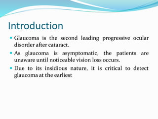 Introduction
 Glaucoma is the second leading progressive ocular
disorder after cataract.
 As glaucoma is asymptomatic, the patients are
unaware until noticeable vision loss occurs.
 Due to its insidious nature, it is critical to detect
glaucoma at the earliest
 