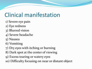 Clinical manifestation
1) Severe eye pain
2) Eye redness
3) Blurred vision
4) Severe headache
5) Nausea
6) Vomiting
7) Dry eyes with itching or burning
8) Dark spot at the center of viewing
9) Excess tearing or watery eyes
10) Difficulty focusing on near or distant object
 
