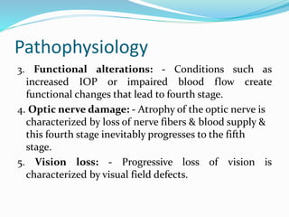 Pathophysiology
3. Functional alterations: - Conditions such as
increased IOP or impaired blood flow create
functional changes that lead to fourth stage.
4. Optic nerve damage: - Atrophy of the optic nerve is
characterized by loss of nerve fibers & blood supply &
this fourth stage inevitably progresses to the fifth
stage.
5. Vision loss: - Progressive loss of vision is
characterized by visual field defects.
 