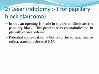 2) Laser iridotomy :- ( for papillary
block glaucoma)
 In this an opening is made in the iris to eliminate the
papillary block. This procedure is contraindicated in
pts with corneal edema.
 Potential complication is burns to the cornea, lens or
retina, transient elevated IOP.
 