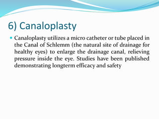 6) Canaloplasty
 Canaloplasty utilizes a micro catheter or tube placed in
the Canal of Schlemm (the natural site of drainage for
healthy eyes) to enlarge the drainage canal, relieving
pressure inside the eye. Studies have been published
demonstrating longterm efficacy and safety
 