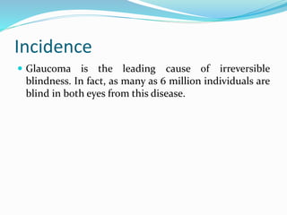 Incidence
 Glaucoma is the leading cause of irreversible
blindness. In fact, as many as 6 million individuals are
blind in both eyes from this disease.
 