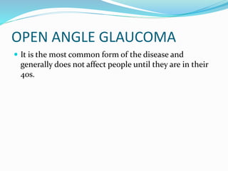 OPEN ANGLE GLAUCOMA
 It is the most common form of the disease and
generally does not affect people until they are in their
40s.
 