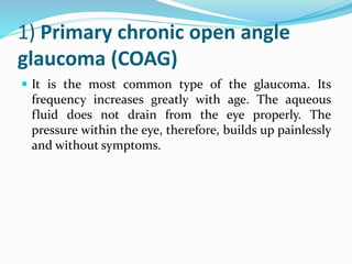 1) Primary chronic open angle
glaucoma (COAG)
 It is the most common type of the glaucoma. Its
frequency increases greatly with age. The aqueous
fluid does not drain from the eye properly. The
pressure within the eye, therefore, builds up painlessly
and without symptoms.
 
