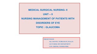MEDICAL SURGICAL NURSING- II
UNIT – II
NURSING MANAGEMENT OF PATIENTS WITH
DISORDERS OF EYE
TOPIC : GLAUCOMA
PRESENTED BY
Mrs. SOUMYA SUBRAMANI, M.Sc.(N)
LECTURER, MSN DEPARTMENT
CON- SRIPMS, COIMBATORE.
 