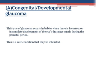 This type of glaucoma occurs in babies when there is incorrect or
incomplete development of the eye's drainage canals during the
prenatal period.
This is a rare condition that may be inherited.
(A)Congenital/Developmental
glaucoma
 