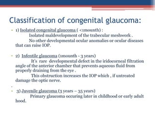 • 1) Isolated congenital glaucoma ( <1mounth) :
Isolated maldevelopment of the trabecular meshwork .
No other developmental ocular anomalies or ocular diseases
that can raise IOP.
• 2) Infentile glaucoma (1mounth - 3 years)
It’s rare developmental defect in the iridocorneal filtration
angle of the anterior chamber that prevents aqueous fluid from
properly draining from the eye .
This obstruction increases the IOP which , if untreated
damage the optic nerve.
.
• 3) Juvenile glaucoma (3 years – 35 years)
Primary glaucoma occuring later in childhood or early adult
hood.
Classification of congenital glaucoma:
 