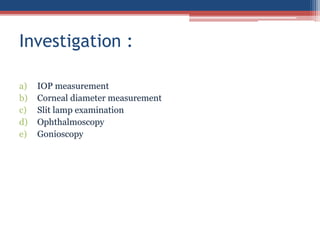 a) IOP measurement
b) Corneal diameter measurement
c) Slit lamp examination
d) Ophthalmoscopy
e) Gonioscopy
Investigation :
 