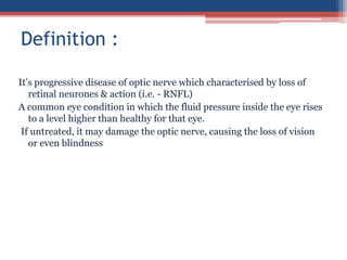It’s progressive disease of optic nerve which characterised by loss of
retinal neurones & action (i.e. - RNFL)
A common eye condition in which the fluid pressure inside the eye rises
to a level higher than healthy for that eye.
If untreated, it may damage the optic nerve, causing the loss of vision
or even blindness
Definition :
 