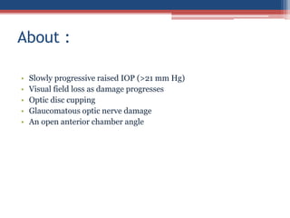 • Slowly progressive raised IOP (>21 mm Hg)
• Visual field loss as damage progresses
• Optic disc cupping
• Glaucomatous optic nerve damage
• An open anterior chamber angle
About :
 