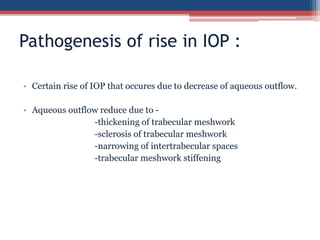 • Certain rise of IOP that occures due to decrease of aqueous outflow.
• Aqueous outflow reduce due to -
-thickening of trabecular meshwork
-sclerosis of trabecular meshwork
-narrowing of intertrabecular spaces
-trabecular meshwork stiffening
Pathogenesis of rise in IOP :
 