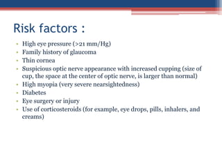 • High eye pressure (>21 mm/Hg)
• Family history of glaucoma
• Thin cornea
• Suspicious optic nerve appearance with increased cupping (size of
cup, the space at the center of optic nerve, is larger than normal)
• High myopia (very severe nearsightedness)
• Diabetes
• Eye surgery or injury
• Use of corticosteroids (for example, eye drops, pills, inhalers, and
creams)
Risk factors :
 