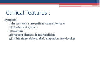 Symptom –
1) In very early stage patient is asymptomatic
2) Headache & eye ache
3) Scotoma
4)Frequent changes in near addition
5) In late stage- delayed dark adaptation may develop
Clinical features :
 