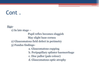 Sign-
1) In late stage –
Pupil reflex becomes sluggish
May slight haze cornea
2) Glaucomatous field defect in perimetry
3) Fundus findings-
a. Glaucomatous cupping
b. Peripapillary splinter haemorrhage
c. Disc pallor (pale colour)
d. Glaucomatous optic atrophy
Cont .
 