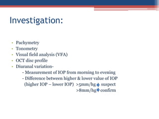 • Pachymetry
• Tonometry
• Visual field analysis (VFA)
• OCT disc profile
• Diuranal variation-
- Measurement of IOP from morning to evening
- Difference between higher & lower value of IOP
(higher IOP – lower IOP) >5mm/hg suspect
>8mm/hg confirm
Investigation:
 