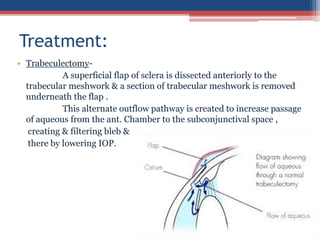 • Trabeculectomy-
A superficial flap of sclera is dissected anteriorly to the
trabecular meshwork & a section of trabecular meshwork is removed
underneath the flap .
This alternate outflow pathway is created to increase passage
of aqueous from the ant. Chamber to the subconjunctival space ,
creating & filtering bleb &
there by lowering IOP.
Treatment:
 