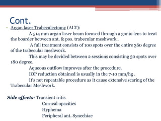 • Argan laser Trabeculectomy (ALT):
A 514 mm argan laser beam focused through a gonio lens to treat
the boarder between ant. & pos. trabecular meshwork .
A full treatment consists of 100 spots over the entire 360 degree
of the trabecular meshwork.
This may be devided between 2 sessions consisting 50 spots over
180 degree.
Aqueous outflow improves after the procedure.
IOP reduction obtained is usually in the 7-10 mm/hg .
It’s not repeatable procedure as it cause extensive scaring of the
Trabecular Meshwork.
Side effects- Transient iritis
Corneal opacities
Hyphema
Peripheral ant. Synechiae
Cont.
 