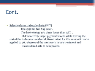 • Selective laser trabeculoplasty (SLT)
Uses 532nm Nd. Yag laser .
The laser energy 100 times lower than ALT .
SLT selectively target pigmented cells while leaving the
rest of the trabecular meshwork tissue intact for this reason it can be
applied to 360 degrees of the meshwork in one treatment and
It considered safe to be repeated.
Cont.
 