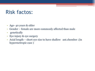 • Age- 40 years & older
• Gender – female are more commonly affected than male
• genetically
• Eye injury & eye surgery
• Axial length – short eye size to have shallow ant.chember .(in
hypermetropic case )
Risk factos:
 