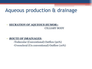 • SECRATION OF AQUEOUS HUMOR:-
CILLIARY BODY
• ROUTE OF DRAINAGES-
-Trabecular (Conventional) Outflow (90%)
-Uveoscleral (Un conventional) Outflow (10%)
Aqueous production & drainage
 