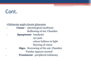 2)Subacute angle closure glaucoma
• Cause - physiological mydriasis
shallowing of ant. Chamber
• Symptoms- headache
eye pain
colour hallows in light
blurring of vision
• Sign- Narrowing of the ant. Chamber
Fundus appears normal
• Treatment- peripheral iridotomy
Cont.
 