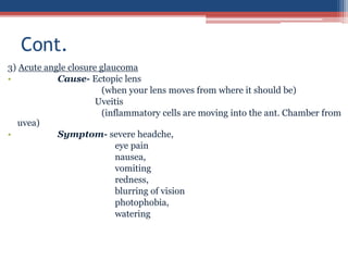 3) Acute angle closure glaucoma
• Cause- Ectopic lens
(when your lens moves from where it should be)
Uveitis
(inflammatory cells are moving into the ant. Chamber from
uvea)
• Symptom- severe headche,
eye pain
nausea,
vomiting
redness,
blurring of vision
photophobia,
watering
Cont.
 