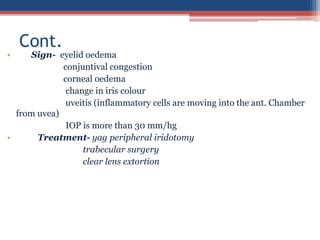 • Sign- eyelid oedema
conjuntival congestion
corneal oedema
change in iris colour
uveitis (inflammatory cells are moving into the ant. Chamber
from uvea)
IOP is more than 30 mm/hg
• Treatment- yag peripheral iridotomy
trabecular surgery
clear lens extortion
Cont.
 