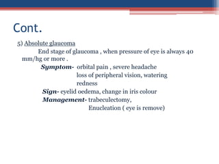 5) Absolute glaucoma
End stage of glaucoma , when pressure of eye is always 40
mm/hg or more .
Symptom- orbital pain , severe headache
loss of peripheral vision, watering
redness
Sign- eyelid oedema, change in iris colour
Management- trabeculectomy,
Enucleation ( eye is remove)
Cont.
 