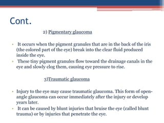 2) Pigmentary glaucoma
• It occurs when the pigment granules that are in the back of the iris
(the colored part of the eye) break into the clear fluid produced
inside the eye.
• These tiny pigment granules flow toward the drainage canals in the
eye and slowly clog them, causing eye pressure to rise.
3)Traumatic glaucoma
• Injury to the eye may cause traumatic glaucoma. This form of open-
angle glaucoma can occur immediately after the injury or develop
years later.
• It can be caused by blunt injuries that bruise the eye (called blunt
trauma) or by injuries that penetrate the eye.
Cont.
 