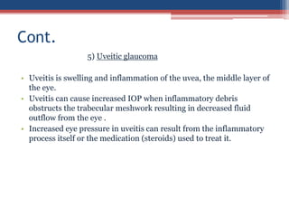 5) Uveitic glaucoma
• Uveitis is swelling and inflammation of the uvea, the middle layer of
the eye.
• Uveitis can cause increased IOP when inflammatory debris
obstructs the trabecular meshwork resulting in decreased fluid
outflow from the eye .
• Increased eye pressure in uveitis can result from the inflammatory
process itself or the medication (steroids) used to treat it.
Cont.
 