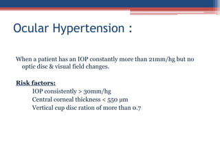 When a patient has an IOP constantly more than 21mm/hg but no
optic disc & visual field changes.
Risk factors:
IOP consistently > 30mm/hg
Central corneal thickness < 550 µm
Vertical cup disc ration of more than 0.7
Ocular Hypertension :
 