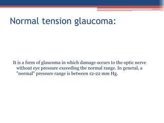 It is a form of glaucoma in which damage occurs to the optic nerve
without eye pressure exceeding the normal range. In general, a
"normal" pressure range is between 12-22 mm Hg.
Normal tension glaucoma:
 