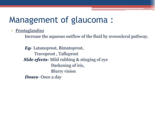 • Prostaglandins
Increase the aqueous outflow of the fluid by uveoscleral pathway.
Eg- Latanoprost, Bimatoprost,
Travoprost , Tafluprost
Side efects- Mild rubbing & stinging of eye
Darkening of iris,
Blurry vision
Doses- Once a day
Management of glaucoma :
 