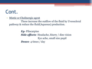 • Miotic or Cholinergic agent
These increase the outflow of the fluid by Uveoscleral
pathway & reduce the fluid(Aqueous) production.
Eg- Pilocarpine
Side effects- Headache, blurry / dim vision
Eye ache, small size pupil
Doses- 4 times / day
Cont.
 