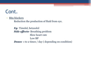 • Bita blockers
Reduction the production of fluid from eye.
Eg- Timolol, betaxolol
Side effects- Breathing problem
Slow heart rate
Low BP
Doses- 1 to 2 times / day ( depending on condition)
Cont.
 