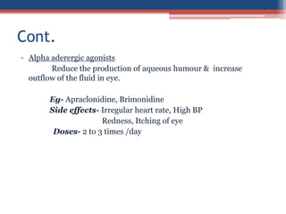 • Alpha aderergic agonists
Reduce the production of aqueous humour & increase
outflow of the fluid in eye.
Eg- Apraclonidine, Brimonidine
Side effects- Irregular heart rate, High BP
Redness, Itching of eye
Doses- 2 to 3 times /day
Cont.
 