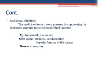 • Rho kinase inhibitors
The medicines lower the eye pressure by suppressing the
rhokinase enzymes responsebles for fluid increase.
Eg- Netarsudil (Rhopressa)
Side effect- Redness, eye discomfort
Deposits forming of the cornea
Doses- 1 time/ day
Cont.
 