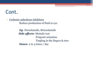 • Carbonic anhydrase inhibitors
Reduce production of fluid in eye.
Eg- Dorzolamide, Brinzolamide
Side effects- Mettalic test
Friquent urination
Tingling in the fingers & toes
Doses- 2 to 3 times / day
Cont.
 